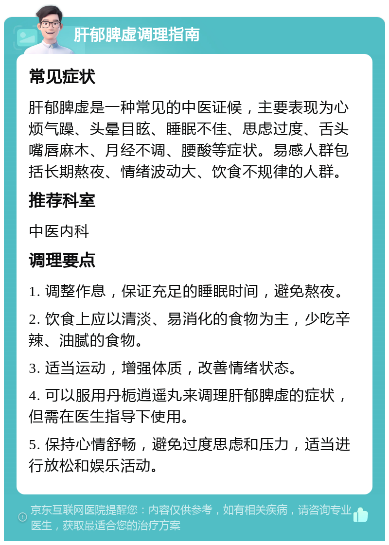 肝郁脾虚调理指南 常见症状 肝郁脾虚是一种常见的中医证候，主要表现为心烦气躁、头晕目眩、睡眠不佳、思虑过度、舌头嘴唇麻木、月经不调、腰酸等症状。易感人群包括长期熬夜、情绪波动大、饮食不规律的人群。 推荐科室 中医内科 调理要点 1. 调整作息，保证充足的睡眠时间，避免熬夜。 2. 饮食上应以清淡、易消化的食物为主，少吃辛辣、油腻的食物。 3. 适当运动，增强体质，改善情绪状态。 4. 可以服用丹栀逍遥丸来调理肝郁脾虚的症状，但需在医生指导下使用。 5. 保持心情舒畅，避免过度思虑和压力，适当进行放松和娱乐活动。