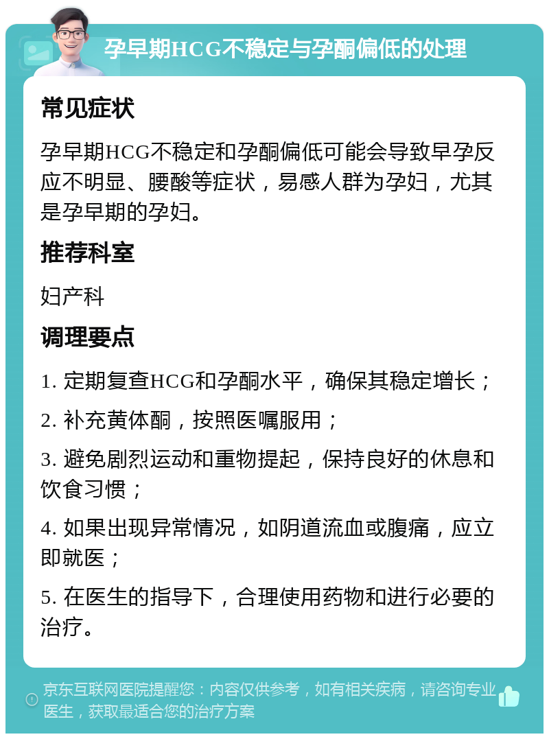 孕早期HCG不稳定与孕酮偏低的处理 常见症状 孕早期HCG不稳定和孕酮偏低可能会导致早孕反应不明显、腰酸等症状，易感人群为孕妇，尤其是孕早期的孕妇。 推荐科室 妇产科 调理要点 1. 定期复查HCG和孕酮水平，确保其稳定增长； 2. 补充黄体酮，按照医嘱服用； 3. 避免剧烈运动和重物提起，保持良好的休息和饮食习惯； 4. 如果出现异常情况，如阴道流血或腹痛，应立即就医； 5. 在医生的指导下，合理使用药物和进行必要的治疗。