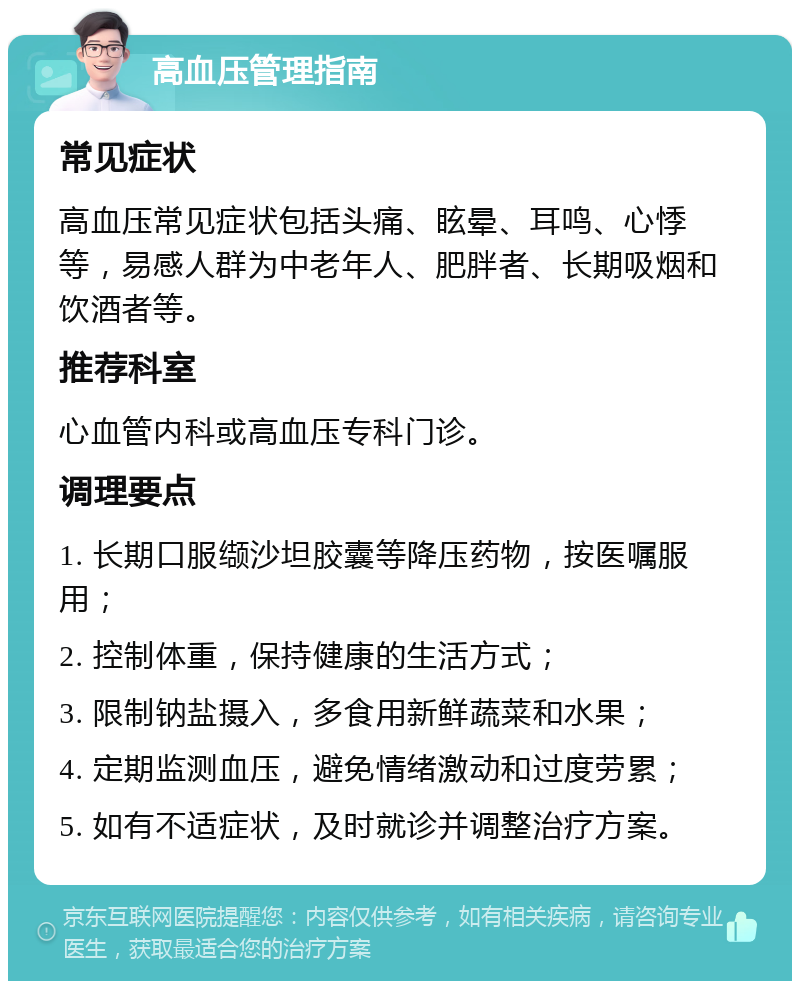 高血压管理指南 常见症状 高血压常见症状包括头痛、眩晕、耳鸣、心悸等，易感人群为中老年人、肥胖者、长期吸烟和饮酒者等。 推荐科室 心血管内科或高血压专科门诊。 调理要点 1. 长期口服缬沙坦胶囊等降压药物，按医嘱服用； 2. 控制体重，保持健康的生活方式； 3. 限制钠盐摄入，多食用新鲜蔬菜和水果； 4. 定期监测血压，避免情绪激动和过度劳累； 5. 如有不适症状，及时就诊并调整治疗方案。