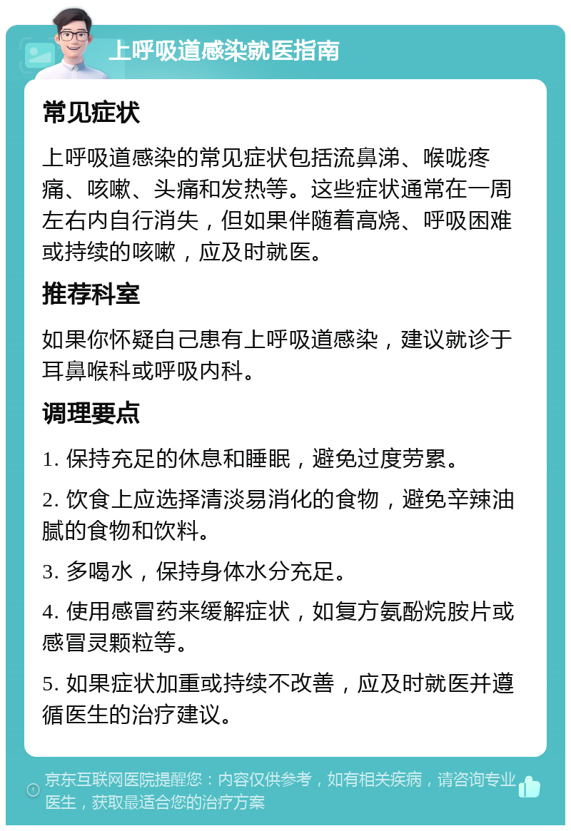 上呼吸道感染就医指南 常见症状 上呼吸道感染的常见症状包括流鼻涕、喉咙疼痛、咳嗽、头痛和发热等。这些症状通常在一周左右内自行消失，但如果伴随着高烧、呼吸困难或持续的咳嗽，应及时就医。 推荐科室 如果你怀疑自己患有上呼吸道感染，建议就诊于耳鼻喉科或呼吸内科。 调理要点 1. 保持充足的休息和睡眠，避免过度劳累。 2. 饮食上应选择清淡易消化的食物，避免辛辣油腻的食物和饮料。 3. 多喝水，保持身体水分充足。 4. 使用感冒药来缓解症状，如复方氨酚烷胺片或感冒灵颗粒等。 5. 如果症状加重或持续不改善，应及时就医并遵循医生的治疗建议。