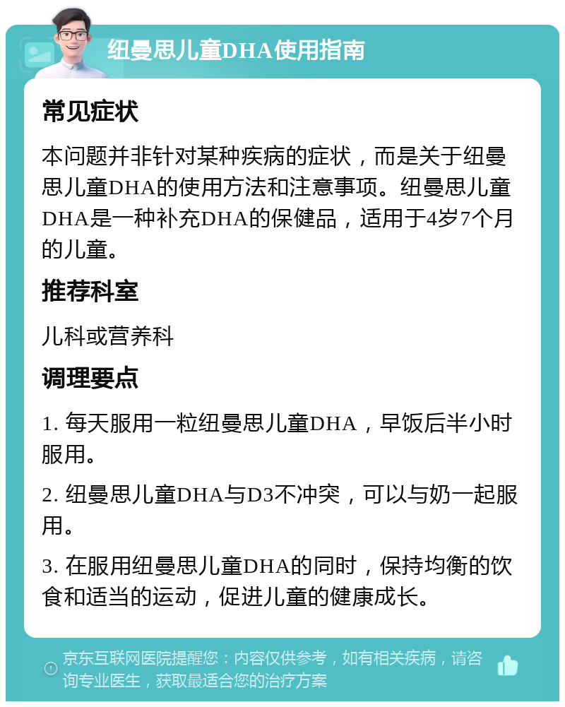 纽曼思儿童DHA使用指南 常见症状 本问题并非针对某种疾病的症状，而是关于纽曼思儿童DHA的使用方法和注意事项。纽曼思儿童DHA是一种补充DHA的保健品，适用于4岁7个月的儿童。 推荐科室 儿科或营养科 调理要点 1. 每天服用一粒纽曼思儿童DHA，早饭后半小时服用。 2. 纽曼思儿童DHA与D3不冲突，可以与奶一起服用。 3. 在服用纽曼思儿童DHA的同时，保持均衡的饮食和适当的运动，促进儿童的健康成长。