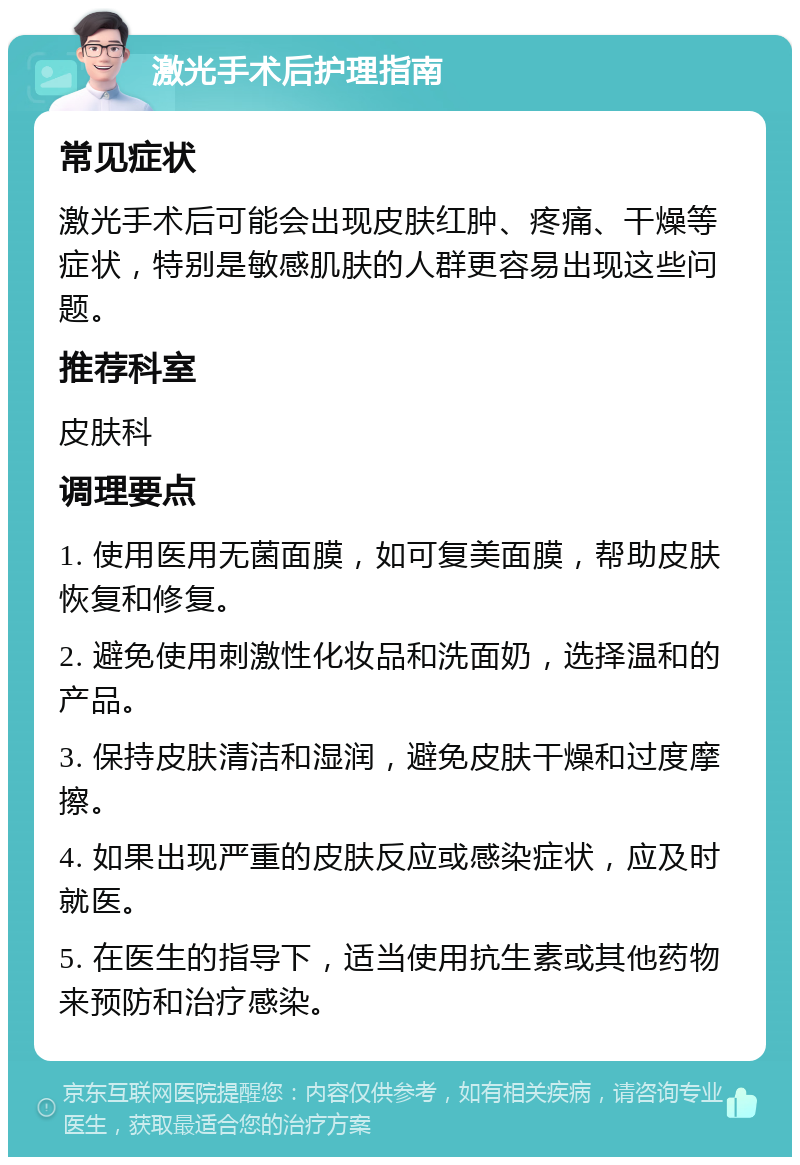 激光手术后护理指南 常见症状 激光手术后可能会出现皮肤红肿、疼痛、干燥等症状，特别是敏感肌肤的人群更容易出现这些问题。 推荐科室 皮肤科 调理要点 1. 使用医用无菌面膜，如可复美面膜，帮助皮肤恢复和修复。 2. 避免使用刺激性化妆品和洗面奶，选择温和的产品。 3. 保持皮肤清洁和湿润，避免皮肤干燥和过度摩擦。 4. 如果出现严重的皮肤反应或感染症状，应及时就医。 5. 在医生的指导下，适当使用抗生素或其他药物来预防和治疗感染。