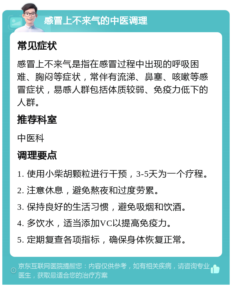 感冒上不来气的中医调理 常见症状 感冒上不来气是指在感冒过程中出现的呼吸困难、胸闷等症状，常伴有流涕、鼻塞、咳嗽等感冒症状，易感人群包括体质较弱、免疫力低下的人群。 推荐科室 中医科 调理要点 1. 使用小柴胡颗粒进行干预，3-5天为一个疗程。 2. 注意休息，避免熬夜和过度劳累。 3. 保持良好的生活习惯，避免吸烟和饮酒。 4. 多饮水，适当添加VC以提高免疫力。 5. 定期复查各项指标，确保身体恢复正常。