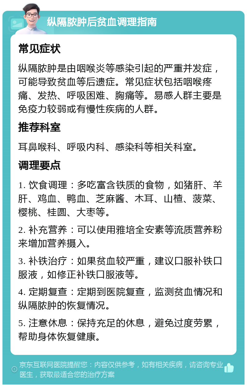 纵隔脓肿后贫血调理指南 常见症状 纵隔脓肿是由咽喉炎等感染引起的严重并发症，可能导致贫血等后遗症。常见症状包括咽喉疼痛、发热、呼吸困难、胸痛等。易感人群主要是免疫力较弱或有慢性疾病的人群。 推荐科室 耳鼻喉科、呼吸内科、感染科等相关科室。 调理要点 1. 饮食调理：多吃富含铁质的食物，如猪肝、羊肝、鸡血、鸭血、芝麻酱、木耳、山楂、菠菜、樱桃、桂圆、大枣等。 2. 补充营养：可以使用雅培全安素等流质营养粉来增加营养摄入。 3. 补铁治疗：如果贫血较严重，建议口服补铁口服液，如修正补铁口服液等。 4. 定期复查：定期到医院复查，监测贫血情况和纵隔脓肿的恢复情况。 5. 注意休息：保持充足的休息，避免过度劳累，帮助身体恢复健康。