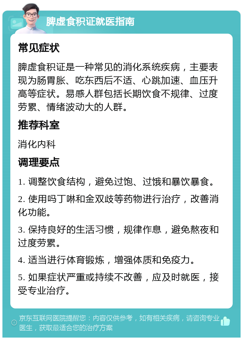 脾虚食积证就医指南 常见症状 脾虚食积证是一种常见的消化系统疾病，主要表现为肠胃胀、吃东西后不适、心跳加速、血压升高等症状。易感人群包括长期饮食不规律、过度劳累、情绪波动大的人群。 推荐科室 消化内科 调理要点 1. 调整饮食结构，避免过饱、过饿和暴饮暴食。 2. 使用吗丁啉和金双歧等药物进行治疗，改善消化功能。 3. 保持良好的生活习惯，规律作息，避免熬夜和过度劳累。 4. 适当进行体育锻炼，增强体质和免疫力。 5. 如果症状严重或持续不改善，应及时就医，接受专业治疗。