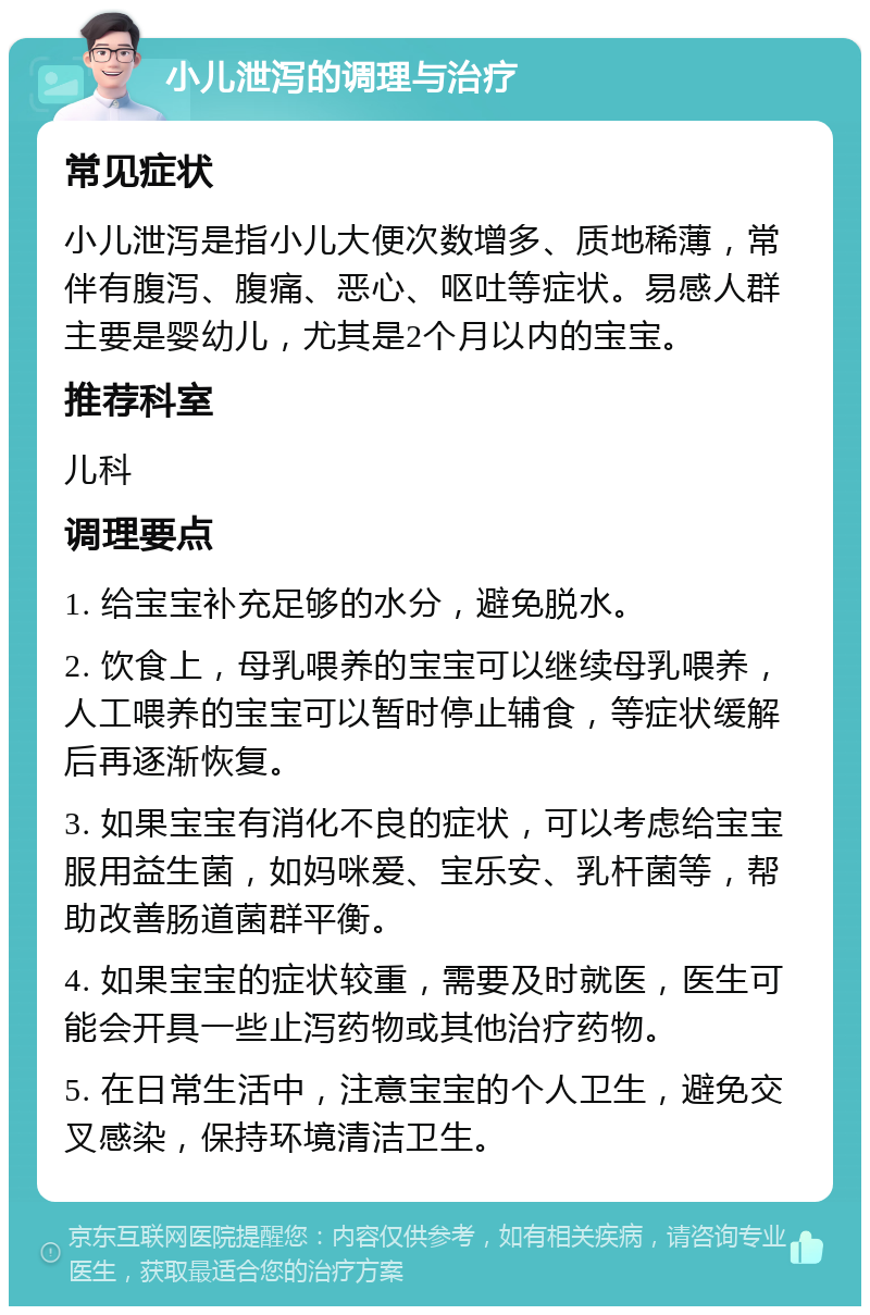 小儿泄泻的调理与治疗 常见症状 小儿泄泻是指小儿大便次数增多、质地稀薄，常伴有腹泻、腹痛、恶心、呕吐等症状。易感人群主要是婴幼儿，尤其是2个月以内的宝宝。 推荐科室 儿科 调理要点 1. 给宝宝补充足够的水分，避免脱水。 2. 饮食上，母乳喂养的宝宝可以继续母乳喂养，人工喂养的宝宝可以暂时停止辅食，等症状缓解后再逐渐恢复。 3. 如果宝宝有消化不良的症状，可以考虑给宝宝服用益生菌，如妈咪爱、宝乐安、乳杆菌等，帮助改善肠道菌群平衡。 4. 如果宝宝的症状较重，需要及时就医，医生可能会开具一些止泻药物或其他治疗药物。 5. 在日常生活中，注意宝宝的个人卫生，避免交叉感染，保持环境清洁卫生。