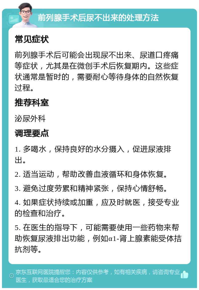 前列腺手术后尿不出来的处理方法 常见症状 前列腺手术后可能会出现尿不出来、尿道口疼痛等症状，尤其是在微创手术后恢复期内。这些症状通常是暂时的，需要耐心等待身体的自然恢复过程。 推荐科室 泌尿外科 调理要点 1. 多喝水，保持良好的水分摄入，促进尿液排出。 2. 适当运动，帮助改善血液循环和身体恢复。 3. 避免过度劳累和精神紧张，保持心情舒畅。 4. 如果症状持续或加重，应及时就医，接受专业的检查和治疗。 5. 在医生的指导下，可能需要使用一些药物来帮助恢复尿液排出功能，例如α1-肾上腺素能受体拮抗剂等。