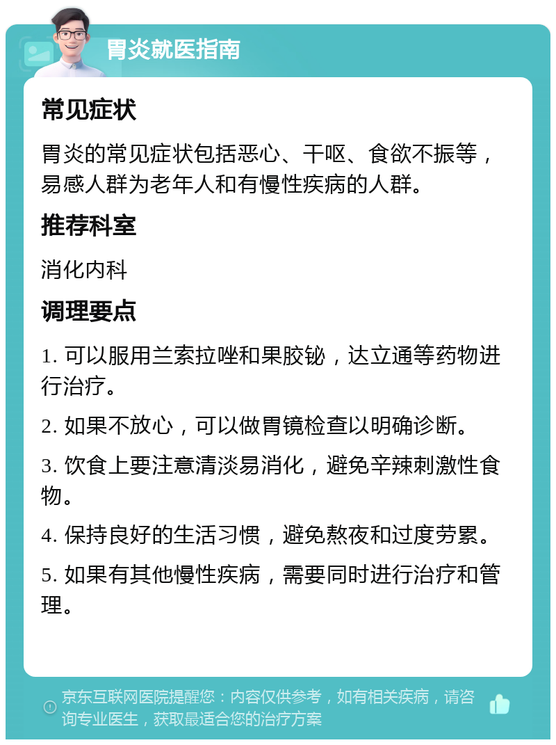 胃炎就医指南 常见症状 胃炎的常见症状包括恶心、干呕、食欲不振等，易感人群为老年人和有慢性疾病的人群。 推荐科室 消化内科 调理要点 1. 可以服用兰索拉唑和果胶铋，达立通等药物进行治疗。 2. 如果不放心，可以做胃镜检查以明确诊断。 3. 饮食上要注意清淡易消化，避免辛辣刺激性食物。 4. 保持良好的生活习惯，避免熬夜和过度劳累。 5. 如果有其他慢性疾病，需要同时进行治疗和管理。