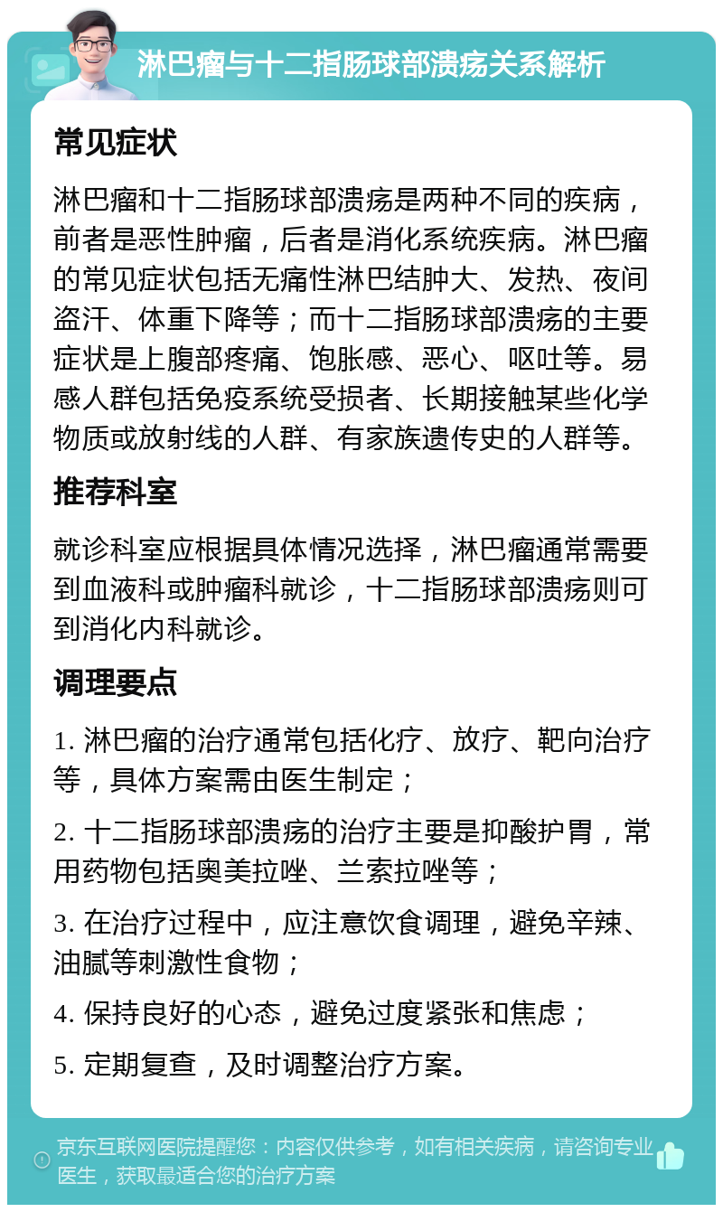 淋巴瘤与十二指肠球部溃疡关系解析 常见症状 淋巴瘤和十二指肠球部溃疡是两种不同的疾病，前者是恶性肿瘤，后者是消化系统疾病。淋巴瘤的常见症状包括无痛性淋巴结肿大、发热、夜间盗汗、体重下降等；而十二指肠球部溃疡的主要症状是上腹部疼痛、饱胀感、恶心、呕吐等。易感人群包括免疫系统受损者、长期接触某些化学物质或放射线的人群、有家族遗传史的人群等。 推荐科室 就诊科室应根据具体情况选择，淋巴瘤通常需要到血液科或肿瘤科就诊，十二指肠球部溃疡则可到消化内科就诊。 调理要点 1. 淋巴瘤的治疗通常包括化疗、放疗、靶向治疗等，具体方案需由医生制定； 2. 十二指肠球部溃疡的治疗主要是抑酸护胃，常用药物包括奥美拉唑、兰索拉唑等； 3. 在治疗过程中，应注意饮食调理，避免辛辣、油腻等刺激性食物； 4. 保持良好的心态，避免过度紧张和焦虑； 5. 定期复查，及时调整治疗方案。