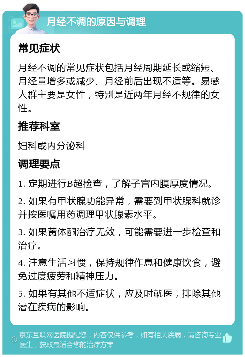 月经不调的原因与调理 常见症状 月经不调的常见症状包括月经周期延长或缩短、月经量增多或减少、月经前后出现不适等。易感人群主要是女性，特别是近两年月经不规律的女性。 推荐科室 妇科或内分泌科 调理要点 1. 定期进行B超检查，了解子宫内膜厚度情况。 2. 如果有甲状腺功能异常，需要到甲状腺科就诊并按医嘱用药调理甲状腺素水平。 3. 如果黄体酮治疗无效，可能需要进一步检查和治疗。 4. 注意生活习惯，保持规律作息和健康饮食，避免过度疲劳和精神压力。 5. 如果有其他不适症状，应及时就医，排除其他潜在疾病的影响。