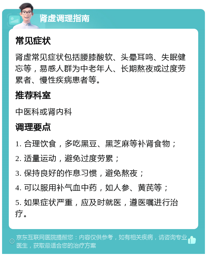 肾虚调理指南 常见症状 肾虚常见症状包括腰膝酸软、头晕耳鸣、失眠健忘等，易感人群为中老年人、长期熬夜或过度劳累者、慢性疾病患者等。 推荐科室 中医科或肾内科 调理要点 1. 合理饮食，多吃黑豆、黑芝麻等补肾食物； 2. 适量运动，避免过度劳累； 3. 保持良好的作息习惯，避免熬夜； 4. 可以服用补气血中药，如人参、黄芪等； 5. 如果症状严重，应及时就医，遵医嘱进行治疗。