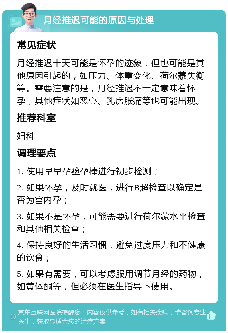 月经推迟可能的原因与处理 常见症状 月经推迟十天可能是怀孕的迹象，但也可能是其他原因引起的，如压力、体重变化、荷尔蒙失衡等。需要注意的是，月经推迟不一定意味着怀孕，其他症状如恶心、乳房胀痛等也可能出现。 推荐科室 妇科 调理要点 1. 使用早早孕验孕棒进行初步检测； 2. 如果怀孕，及时就医，进行B超检查以确定是否为宫内孕； 3. 如果不是怀孕，可能需要进行荷尔蒙水平检查和其他相关检查； 4. 保持良好的生活习惯，避免过度压力和不健康的饮食； 5. 如果有需要，可以考虑服用调节月经的药物，如黄体酮等，但必须在医生指导下使用。