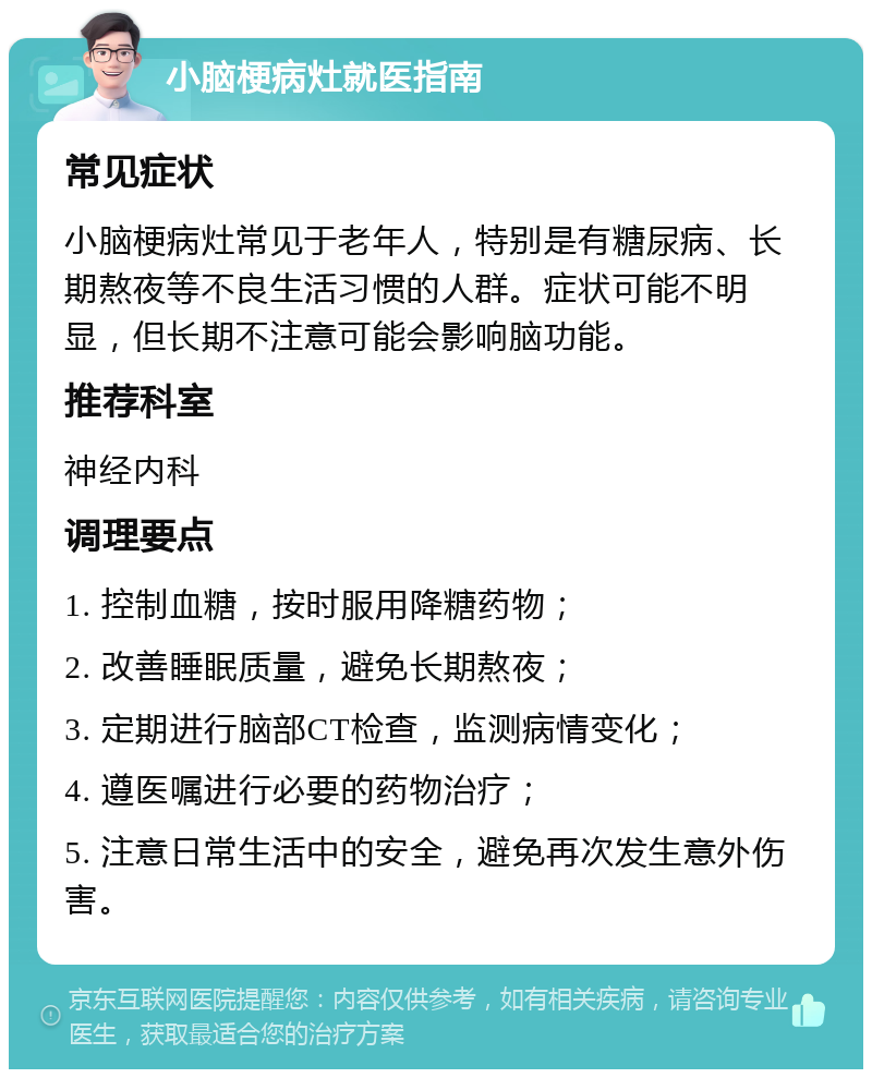 小脑梗病灶就医指南 常见症状 小脑梗病灶常见于老年人，特别是有糖尿病、长期熬夜等不良生活习惯的人群。症状可能不明显，但长期不注意可能会影响脑功能。 推荐科室 神经内科 调理要点 1. 控制血糖，按时服用降糖药物； 2. 改善睡眠质量，避免长期熬夜； 3. 定期进行脑部CT检查，监测病情变化； 4. 遵医嘱进行必要的药物治疗； 5. 注意日常生活中的安全，避免再次发生意外伤害。