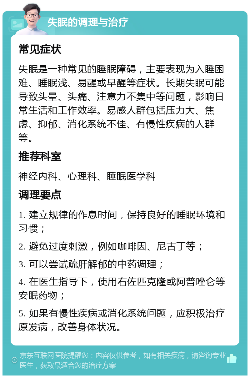 失眠的调理与治疗 常见症状 失眠是一种常见的睡眠障碍，主要表现为入睡困难、睡眠浅、易醒或早醒等症状。长期失眠可能导致头晕、头痛、注意力不集中等问题，影响日常生活和工作效率。易感人群包括压力大、焦虑、抑郁、消化系统不佳、有慢性疾病的人群等。 推荐科室 神经内科、心理科、睡眠医学科 调理要点 1. 建立规律的作息时间，保持良好的睡眠环境和习惯； 2. 避免过度刺激，例如咖啡因、尼古丁等； 3. 可以尝试疏肝解郁的中药调理； 4. 在医生指导下，使用右佐匹克隆或阿普唑仑等安眠药物； 5. 如果有慢性疾病或消化系统问题，应积极治疗原发病，改善身体状况。