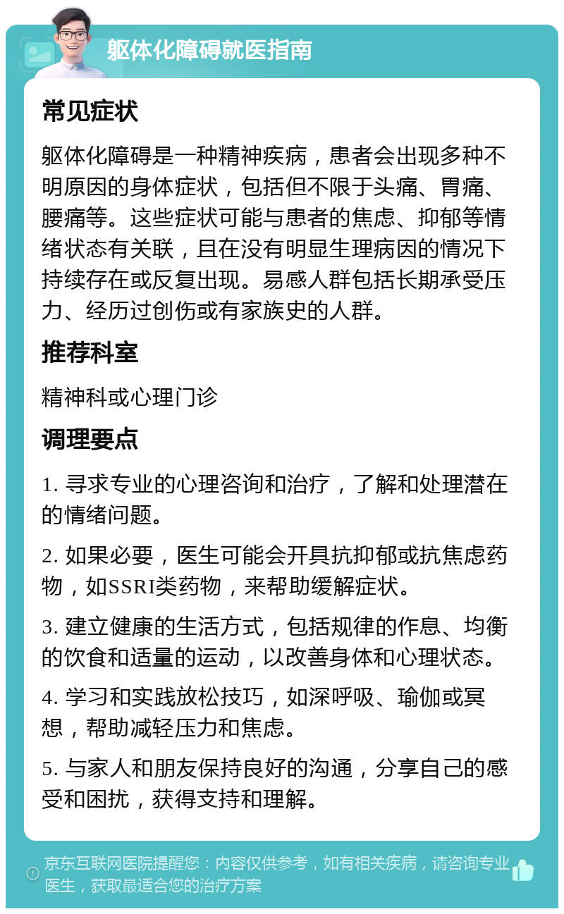 躯体化障碍就医指南 常见症状 躯体化障碍是一种精神疾病，患者会出现多种不明原因的身体症状，包括但不限于头痛、胃痛、腰痛等。这些症状可能与患者的焦虑、抑郁等情绪状态有关联，且在没有明显生理病因的情况下持续存在或反复出现。易感人群包括长期承受压力、经历过创伤或有家族史的人群。 推荐科室 精神科或心理门诊 调理要点 1. 寻求专业的心理咨询和治疗，了解和处理潜在的情绪问题。 2. 如果必要，医生可能会开具抗抑郁或抗焦虑药物，如SSRI类药物，来帮助缓解症状。 3. 建立健康的生活方式，包括规律的作息、均衡的饮食和适量的运动，以改善身体和心理状态。 4. 学习和实践放松技巧，如深呼吸、瑜伽或冥想，帮助减轻压力和焦虑。 5. 与家人和朋友保持良好的沟通，分享自己的感受和困扰，获得支持和理解。