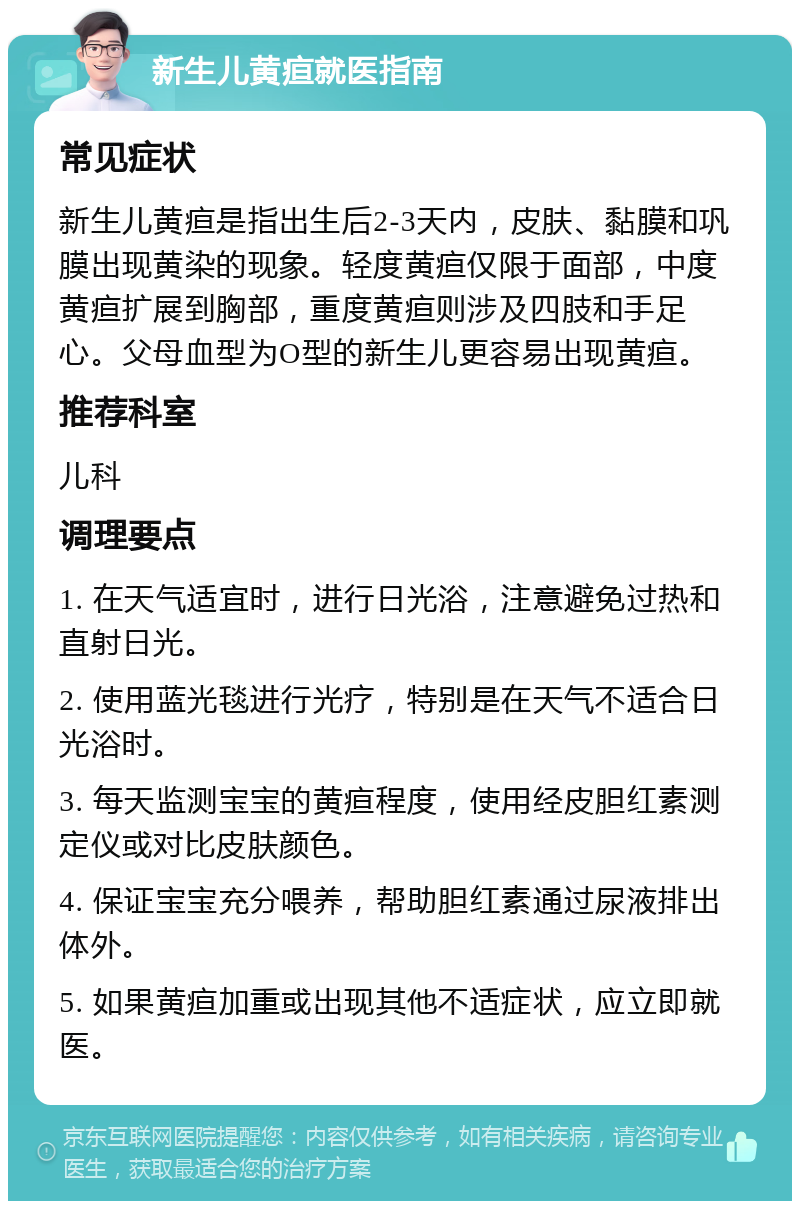 新生儿黄疸就医指南 常见症状 新生儿黄疸是指出生后2-3天内，皮肤、黏膜和巩膜出现黄染的现象。轻度黄疸仅限于面部，中度黄疸扩展到胸部，重度黄疸则涉及四肢和手足心。父母血型为O型的新生儿更容易出现黄疸。 推荐科室 儿科 调理要点 1. 在天气适宜时，进行日光浴，注意避免过热和直射日光。 2. 使用蓝光毯进行光疗，特别是在天气不适合日光浴时。 3. 每天监测宝宝的黄疸程度，使用经皮胆红素测定仪或对比皮肤颜色。 4. 保证宝宝充分喂养，帮助胆红素通过尿液排出体外。 5. 如果黄疸加重或出现其他不适症状，应立即就医。