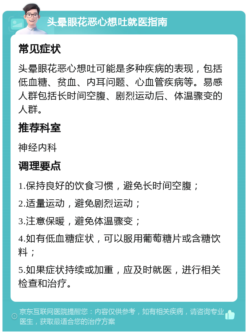 头晕眼花恶心想吐就医指南 常见症状 头晕眼花恶心想吐可能是多种疾病的表现，包括低血糖、贫血、内耳问题、心血管疾病等。易感人群包括长时间空腹、剧烈运动后、体温骤变的人群。 推荐科室 神经内科 调理要点 1.保持良好的饮食习惯，避免长时间空腹； 2.适量运动，避免剧烈运动； 3.注意保暖，避免体温骤变； 4.如有低血糖症状，可以服用葡萄糖片或含糖饮料； 5.如果症状持续或加重，应及时就医，进行相关检查和治疗。