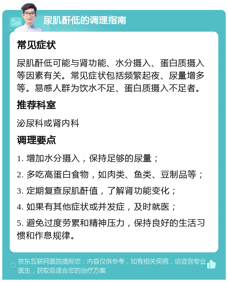 尿肌酐低的调理指南 常见症状 尿肌酐低可能与肾功能、水分摄入、蛋白质摄入等因素有关。常见症状包括频繁起夜、尿量增多等。易感人群为饮水不足、蛋白质摄入不足者。 推荐科室 泌尿科或肾内科 调理要点 1. 增加水分摄入，保持足够的尿量； 2. 多吃高蛋白食物，如肉类、鱼类、豆制品等； 3. 定期复查尿肌酐值，了解肾功能变化； 4. 如果有其他症状或并发症，及时就医； 5. 避免过度劳累和精神压力，保持良好的生活习惯和作息规律。