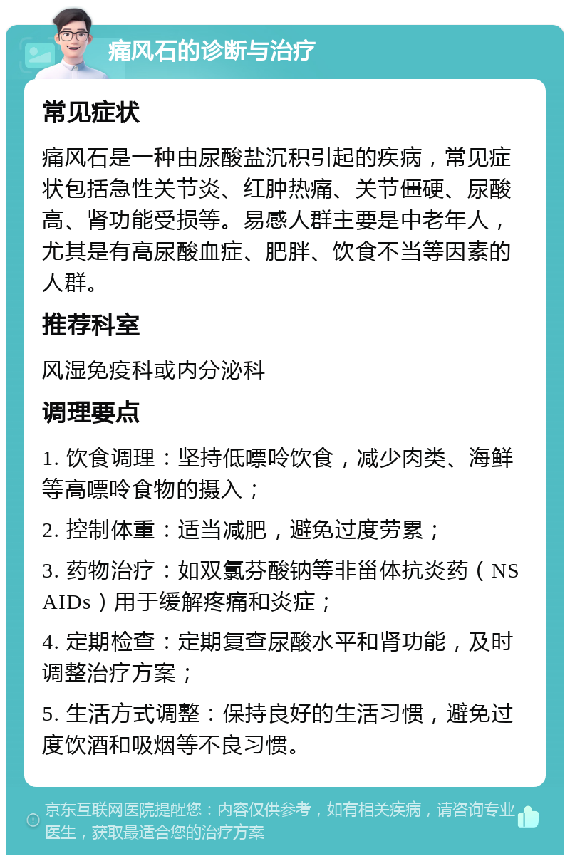 痛风石的诊断与治疗 常见症状 痛风石是一种由尿酸盐沉积引起的疾病，常见症状包括急性关节炎、红肿热痛、关节僵硬、尿酸高、肾功能受损等。易感人群主要是中老年人，尤其是有高尿酸血症、肥胖、饮食不当等因素的人群。 推荐科室 风湿免疫科或内分泌科 调理要点 1. 饮食调理：坚持低嘌呤饮食，减少肉类、海鲜等高嘌呤食物的摄入； 2. 控制体重：适当减肥，避免过度劳累； 3. 药物治疗：如双氯芬酸钠等非甾体抗炎药（NSAIDs）用于缓解疼痛和炎症； 4. 定期检查：定期复查尿酸水平和肾功能，及时调整治疗方案； 5. 生活方式调整：保持良好的生活习惯，避免过度饮酒和吸烟等不良习惯。