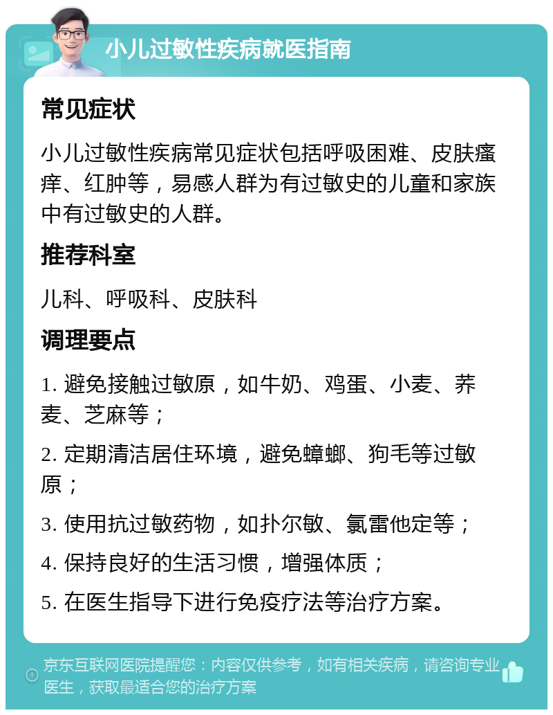 小儿过敏性疾病就医指南 常见症状 小儿过敏性疾病常见症状包括呼吸困难、皮肤瘙痒、红肿等，易感人群为有过敏史的儿童和家族中有过敏史的人群。 推荐科室 儿科、呼吸科、皮肤科 调理要点 1. 避免接触过敏原，如牛奶、鸡蛋、小麦、荞麦、芝麻等； 2. 定期清洁居住环境，避免蟑螂、狗毛等过敏原； 3. 使用抗过敏药物，如扑尔敏、氯雷他定等； 4. 保持良好的生活习惯，增强体质； 5. 在医生指导下进行免疫疗法等治疗方案。