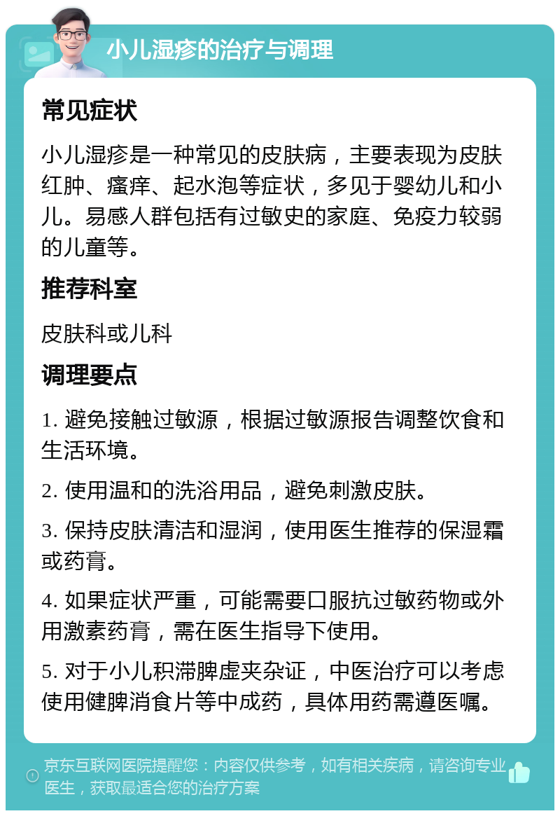 小儿湿疹的治疗与调理 常见症状 小儿湿疹是一种常见的皮肤病，主要表现为皮肤红肿、瘙痒、起水泡等症状，多见于婴幼儿和小儿。易感人群包括有过敏史的家庭、免疫力较弱的儿童等。 推荐科室 皮肤科或儿科 调理要点 1. 避免接触过敏源，根据过敏源报告调整饮食和生活环境。 2. 使用温和的洗浴用品，避免刺激皮肤。 3. 保持皮肤清洁和湿润，使用医生推荐的保湿霜或药膏。 4. 如果症状严重，可能需要口服抗过敏药物或外用激素药膏，需在医生指导下使用。 5. 对于小儿积滞脾虚夹杂证，中医治疗可以考虑使用健脾消食片等中成药，具体用药需遵医嘱。