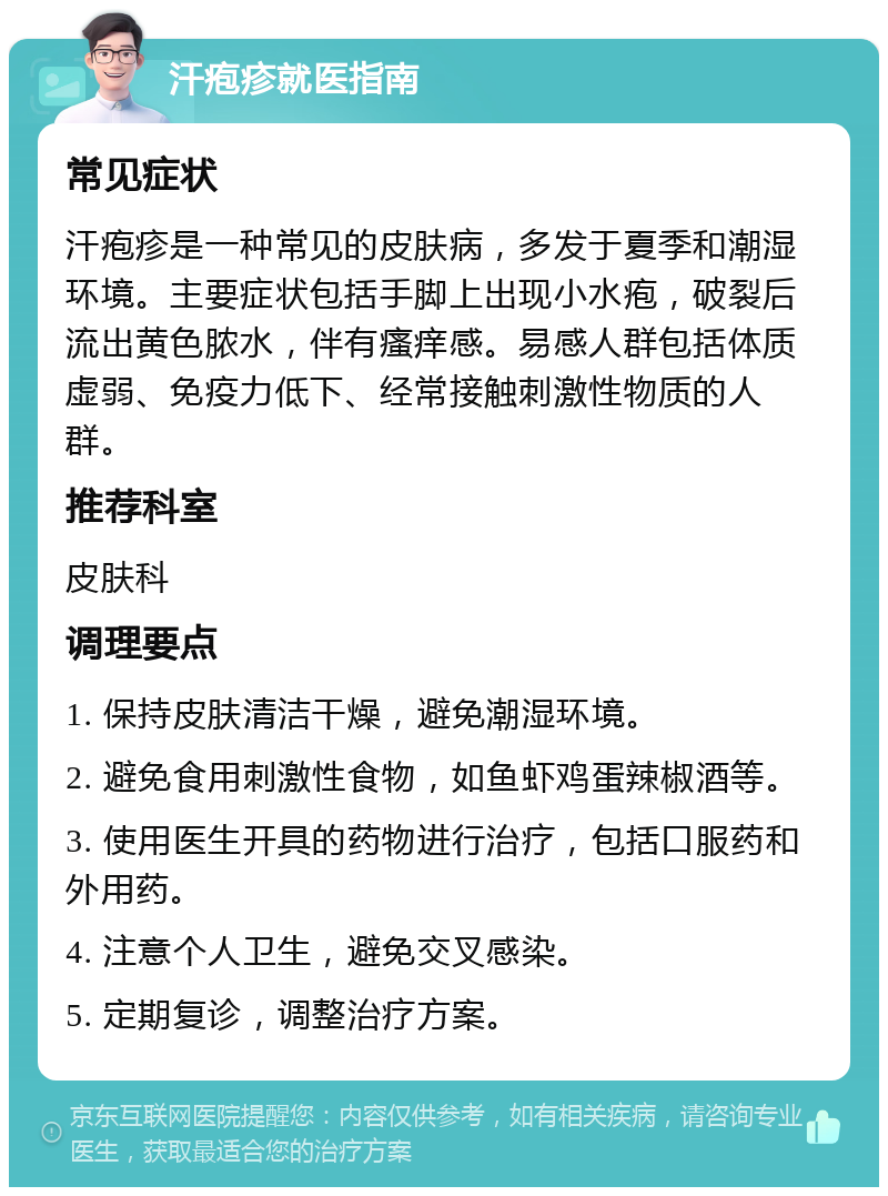 汗疱疹就医指南 常见症状 汗疱疹是一种常见的皮肤病，多发于夏季和潮湿环境。主要症状包括手脚上出现小水疱，破裂后流出黄色脓水，伴有瘙痒感。易感人群包括体质虚弱、免疫力低下、经常接触刺激性物质的人群。 推荐科室 皮肤科 调理要点 1. 保持皮肤清洁干燥，避免潮湿环境。 2. 避免食用刺激性食物，如鱼虾鸡蛋辣椒酒等。 3. 使用医生开具的药物进行治疗，包括口服药和外用药。 4. 注意个人卫生，避免交叉感染。 5. 定期复诊，调整治疗方案。