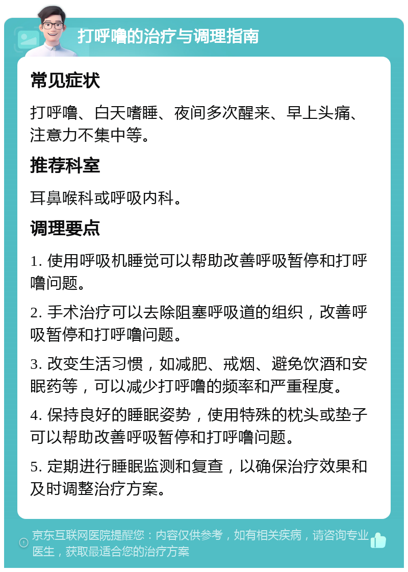 打呼噜的治疗与调理指南 常见症状 打呼噜、白天嗜睡、夜间多次醒来、早上头痛、注意力不集中等。 推荐科室 耳鼻喉科或呼吸内科。 调理要点 1. 使用呼吸机睡觉可以帮助改善呼吸暂停和打呼噜问题。 2. 手术治疗可以去除阻塞呼吸道的组织，改善呼吸暂停和打呼噜问题。 3. 改变生活习惯，如减肥、戒烟、避免饮酒和安眠药等，可以减少打呼噜的频率和严重程度。 4. 保持良好的睡眠姿势，使用特殊的枕头或垫子可以帮助改善呼吸暂停和打呼噜问题。 5. 定期进行睡眠监测和复查，以确保治疗效果和及时调整治疗方案。