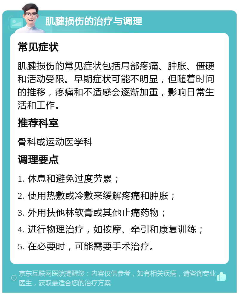 肌腱损伤的治疗与调理 常见症状 肌腱损伤的常见症状包括局部疼痛、肿胀、僵硬和活动受限。早期症状可能不明显，但随着时间的推移，疼痛和不适感会逐渐加重，影响日常生活和工作。 推荐科室 骨科或运动医学科 调理要点 1. 休息和避免过度劳累； 2. 使用热敷或冷敷来缓解疼痛和肿胀； 3. 外用扶他林软膏或其他止痛药物； 4. 进行物理治疗，如按摩、牵引和康复训练； 5. 在必要时，可能需要手术治疗。