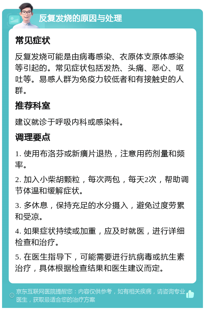 反复发烧的原因与处理 常见症状 反复发烧可能是由病毒感染、衣原体支原体感染等引起的。常见症状包括发热、头痛、恶心、呕吐等。易感人群为免疫力较低者和有接触史的人群。 推荐科室 建议就诊于呼吸内科或感染科。 调理要点 1. 使用布洛芬或新癀片退热，注意用药剂量和频率。 2. 加入小柴胡颗粒，每次两包，每天2次，帮助调节体温和缓解症状。 3. 多休息，保持充足的水分摄入，避免过度劳累和受凉。 4. 如果症状持续或加重，应及时就医，进行详细检查和治疗。 5. 在医生指导下，可能需要进行抗病毒或抗生素治疗，具体根据检查结果和医生建议而定。