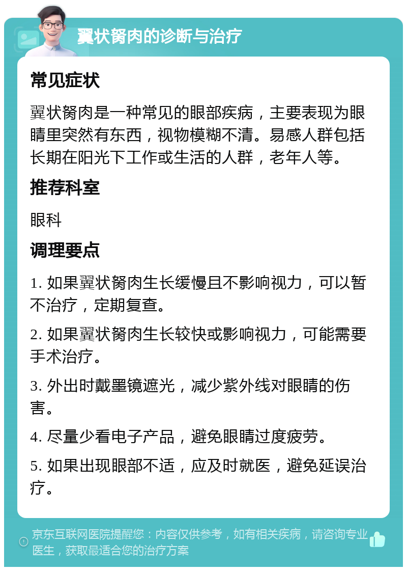 翼状胬肉的诊断与治疗 常见症状 翼状胬肉是一种常见的眼部疾病，主要表现为眼睛里突然有东西，视物模糊不清。易感人群包括长期在阳光下工作或生活的人群，老年人等。 推荐科室 眼科 调理要点 1. 如果翼状胬肉生长缓慢且不影响视力，可以暂不治疗，定期复查。 2. 如果翼状胬肉生长较快或影响视力，可能需要手术治疗。 3. 外出时戴墨镜遮光，减少紫外线对眼睛的伤害。 4. 尽量少看电子产品，避免眼睛过度疲劳。 5. 如果出现眼部不适，应及时就医，避免延误治疗。