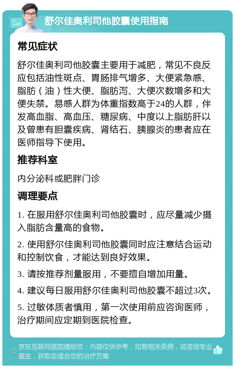 舒尔佳奥利司他胶囊使用指南 常见症状 舒尔佳奥利司他胶囊主要用于减肥，常见不良反应包括油性斑点、胃肠排气增多、大便紧急感、脂肪（油）性大便、脂肪泻、大便次数增多和大便失禁。易感人群为体重指数高于24的人群，伴发高血脂、高血压、糖尿病、中度以上脂肪肝以及曾患有胆囊疾病、肾结石、胰腺炎的患者应在医师指导下使用。 推荐科室 内分泌科或肥胖门诊 调理要点 1. 在服用舒尔佳奥利司他胶囊时，应尽量减少摄入脂肪含量高的食物。 2. 使用舒尔佳奥利司他胶囊同时应注意结合运动和控制饮食，才能达到良好效果。 3. 请按推荐剂量服用，不要擅自增加用量。 4. 建议每日服用舒尔佳奥利司他胶囊不超过3次。 5. 过敏体质者慎用，第一次使用前应咨询医师，治疗期间应定期到医院检查。