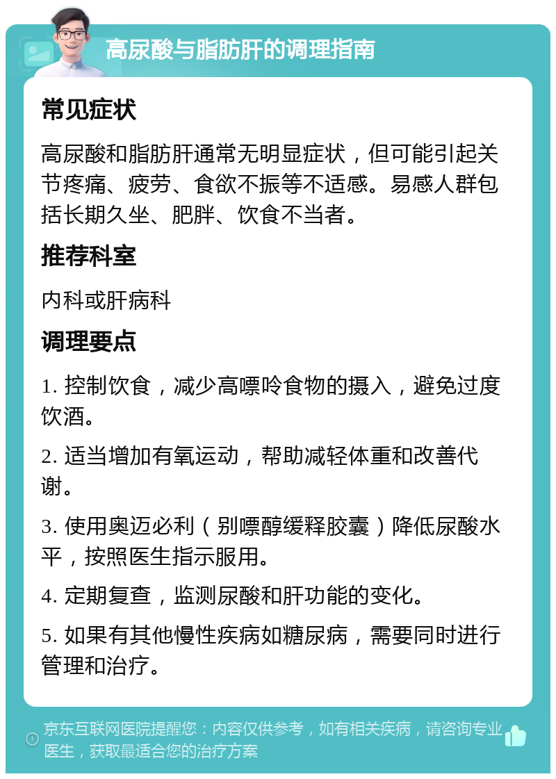 高尿酸与脂肪肝的调理指南 常见症状 高尿酸和脂肪肝通常无明显症状，但可能引起关节疼痛、疲劳、食欲不振等不适感。易感人群包括长期久坐、肥胖、饮食不当者。 推荐科室 内科或肝病科 调理要点 1. 控制饮食，减少高嘌呤食物的摄入，避免过度饮酒。 2. 适当增加有氧运动，帮助减轻体重和改善代谢。 3. 使用奥迈必利（别嘌醇缓释胶囊）降低尿酸水平，按照医生指示服用。 4. 定期复查，监测尿酸和肝功能的变化。 5. 如果有其他慢性疾病如糖尿病，需要同时进行管理和治疗。