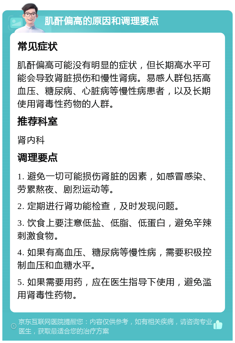 肌酐偏高的原因和调理要点 常见症状 肌酐偏高可能没有明显的症状，但长期高水平可能会导致肾脏损伤和慢性肾病。易感人群包括高血压、糖尿病、心脏病等慢性病患者，以及长期使用肾毒性药物的人群。 推荐科室 肾内科 调理要点 1. 避免一切可能损伤肾脏的因素，如感冒感染、劳累熬夜、剧烈运动等。 2. 定期进行肾功能检查，及时发现问题。 3. 饮食上要注意低盐、低脂、低蛋白，避免辛辣刺激食物。 4. 如果有高血压、糖尿病等慢性病，需要积极控制血压和血糖水平。 5. 如果需要用药，应在医生指导下使用，避免滥用肾毒性药物。