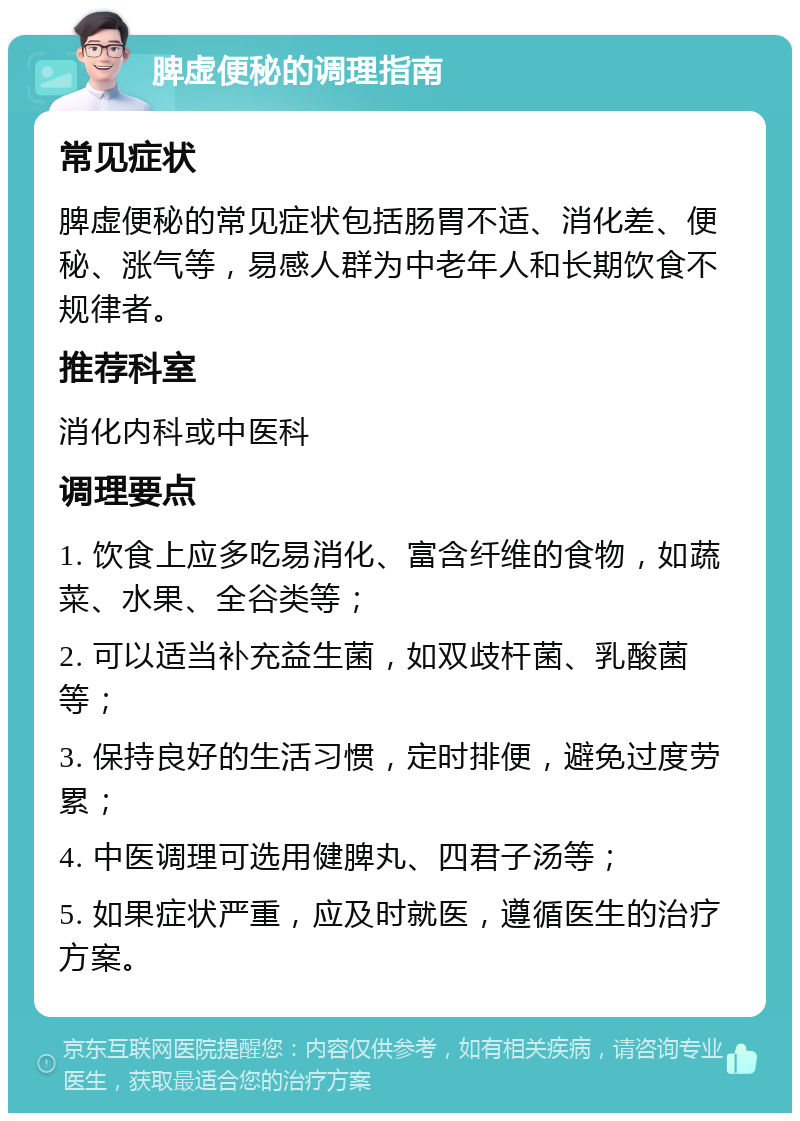 脾虚便秘的调理指南 常见症状 脾虚便秘的常见症状包括肠胃不适、消化差、便秘、涨气等，易感人群为中老年人和长期饮食不规律者。 推荐科室 消化内科或中医科 调理要点 1. 饮食上应多吃易消化、富含纤维的食物，如蔬菜、水果、全谷类等； 2. 可以适当补充益生菌，如双歧杆菌、乳酸菌等； 3. 保持良好的生活习惯，定时排便，避免过度劳累； 4. 中医调理可选用健脾丸、四君子汤等； 5. 如果症状严重，应及时就医，遵循医生的治疗方案。