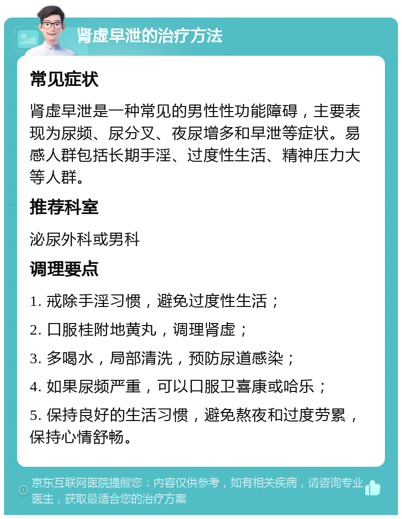 肾虚早泄的治疗方法 常见症状 肾虚早泄是一种常见的男性性功能障碍，主要表现为尿频、尿分叉、夜尿增多和早泄等症状。易感人群包括长期手淫、过度性生活、精神压力大等人群。 推荐科室 泌尿外科或男科 调理要点 1. 戒除手淫习惯，避免过度性生活； 2. 口服桂附地黄丸，调理肾虚； 3. 多喝水，局部清洗，预防尿道感染； 4. 如果尿频严重，可以口服卫喜康或哈乐； 5. 保持良好的生活习惯，避免熬夜和过度劳累，保持心情舒畅。