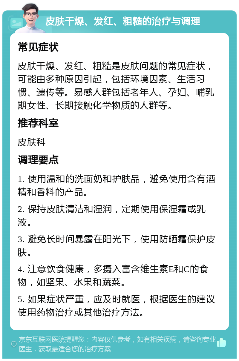 皮肤干燥、发红、粗糙的治疗与调理 常见症状 皮肤干燥、发红、粗糙是皮肤问题的常见症状，可能由多种原因引起，包括环境因素、生活习惯、遗传等。易感人群包括老年人、孕妇、哺乳期女性、长期接触化学物质的人群等。 推荐科室 皮肤科 调理要点 1. 使用温和的洗面奶和护肤品，避免使用含有酒精和香料的产品。 2. 保持皮肤清洁和湿润，定期使用保湿霜或乳液。 3. 避免长时间暴露在阳光下，使用防晒霜保护皮肤。 4. 注意饮食健康，多摄入富含维生素E和C的食物，如坚果、水果和蔬菜。 5. 如果症状严重，应及时就医，根据医生的建议使用药物治疗或其他治疗方法。