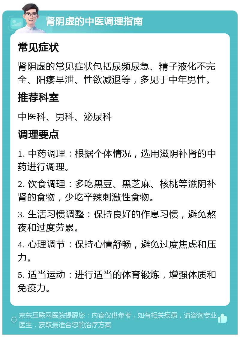 肾阴虚的中医调理指南 常见症状 肾阴虚的常见症状包括尿频尿急、精子液化不完全、阳痿早泄、性欲减退等，多见于中年男性。 推荐科室 中医科、男科、泌尿科 调理要点 1. 中药调理：根据个体情况，选用滋阴补肾的中药进行调理。 2. 饮食调理：多吃黑豆、黑芝麻、核桃等滋阴补肾的食物，少吃辛辣刺激性食物。 3. 生活习惯调整：保持良好的作息习惯，避免熬夜和过度劳累。 4. 心理调节：保持心情舒畅，避免过度焦虑和压力。 5. 适当运动：进行适当的体育锻炼，增强体质和免疫力。