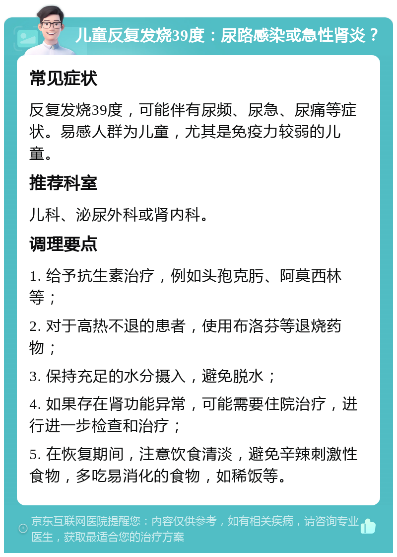 儿童反复发烧39度：尿路感染或急性肾炎？ 常见症状 反复发烧39度，可能伴有尿频、尿急、尿痛等症状。易感人群为儿童，尤其是免疫力较弱的儿童。 推荐科室 儿科、泌尿外科或肾内科。 调理要点 1. 给予抗生素治疗，例如头孢克肟、阿莫西林等； 2. 对于高热不退的患者，使用布洛芬等退烧药物； 3. 保持充足的水分摄入，避免脱水； 4. 如果存在肾功能异常，可能需要住院治疗，进行进一步检查和治疗； 5. 在恢复期间，注意饮食清淡，避免辛辣刺激性食物，多吃易消化的食物，如稀饭等。