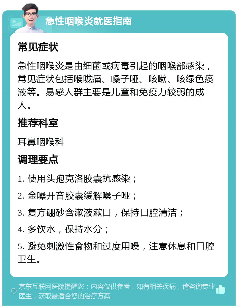 急性咽喉炎就医指南 常见症状 急性咽喉炎是由细菌或病毒引起的咽喉部感染，常见症状包括喉咙痛、嗓子哑、咳嗽、咳绿色痰液等。易感人群主要是儿童和免疫力较弱的成人。 推荐科室 耳鼻咽喉科 调理要点 1. 使用头孢克洛胶囊抗感染； 2. 金嗓开音胶囊缓解嗓子哑； 3. 复方硼砂含漱液漱口，保持口腔清洁； 4. 多饮水，保持水分； 5. 避免刺激性食物和过度用嗓，注意休息和口腔卫生。