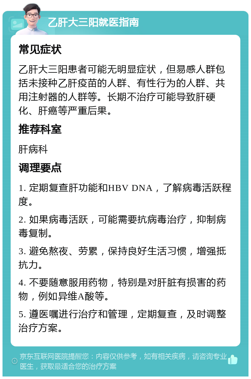 乙肝大三阳就医指南 常见症状 乙肝大三阳患者可能无明显症状，但易感人群包括未接种乙肝疫苗的人群、有性行为的人群、共用注射器的人群等。长期不治疗可能导致肝硬化、肝癌等严重后果。 推荐科室 肝病科 调理要点 1. 定期复查肝功能和HBV DNA，了解病毒活跃程度。 2. 如果病毒活跃，可能需要抗病毒治疗，抑制病毒复制。 3. 避免熬夜、劳累，保持良好生活习惯，增强抵抗力。 4. 不要随意服用药物，特别是对肝脏有损害的药物，例如异维A酸等。 5. 遵医嘱进行治疗和管理，定期复查，及时调整治疗方案。