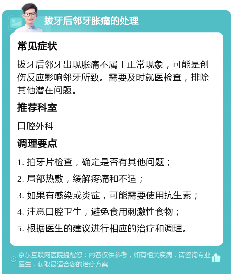 拔牙后邻牙胀痛的处理 常见症状 拔牙后邻牙出现胀痛不属于正常现象，可能是创伤反应影响邻牙所致。需要及时就医检查，排除其他潜在问题。 推荐科室 口腔外科 调理要点 1. 拍牙片检查，确定是否有其他问题； 2. 局部热敷，缓解疼痛和不适； 3. 如果有感染或炎症，可能需要使用抗生素； 4. 注意口腔卫生，避免食用刺激性食物； 5. 根据医生的建议进行相应的治疗和调理。