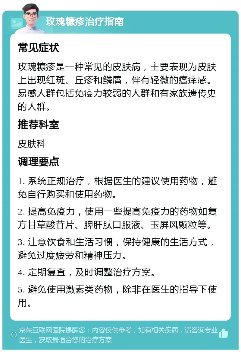 玫瑰糠疹治疗指南 常见症状 玫瑰糠疹是一种常见的皮肤病，主要表现为皮肤上出现红斑、丘疹和鳞屑，伴有轻微的瘙痒感。易感人群包括免疫力较弱的人群和有家族遗传史的人群。 推荐科室 皮肤科 调理要点 1. 系统正规治疗，根据医生的建议使用药物，避免自行购买和使用药物。 2. 提高免疫力，使用一些提高免疫力的药物如复方甘草酸苷片、脾肝肽口服液、玉屏风颗粒等。 3. 注意饮食和生活习惯，保持健康的生活方式，避免过度疲劳和精神压力。 4. 定期复查，及时调整治疗方案。 5. 避免使用激素类药物，除非在医生的指导下使用。