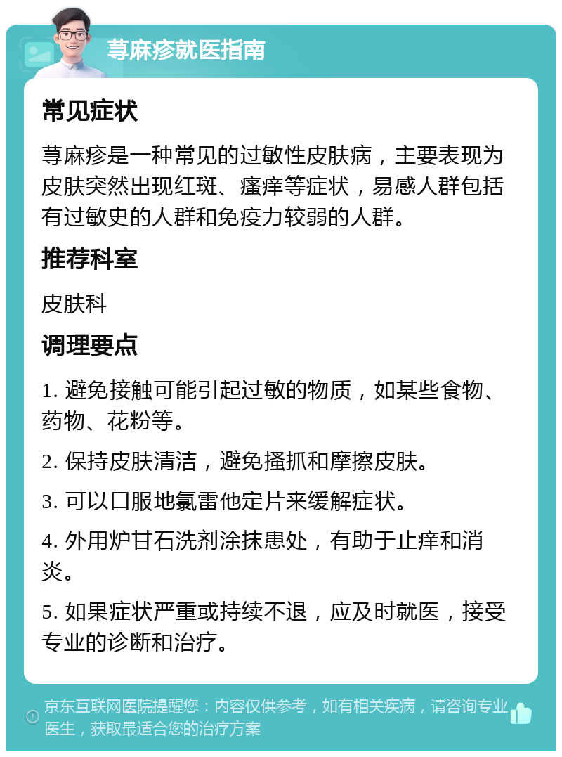 荨麻疹就医指南 常见症状 荨麻疹是一种常见的过敏性皮肤病，主要表现为皮肤突然出现红斑、瘙痒等症状，易感人群包括有过敏史的人群和免疫力较弱的人群。 推荐科室 皮肤科 调理要点 1. 避免接触可能引起过敏的物质，如某些食物、药物、花粉等。 2. 保持皮肤清洁，避免搔抓和摩擦皮肤。 3. 可以口服地氯雷他定片来缓解症状。 4. 外用炉甘石洗剂涂抹患处，有助于止痒和消炎。 5. 如果症状严重或持续不退，应及时就医，接受专业的诊断和治疗。