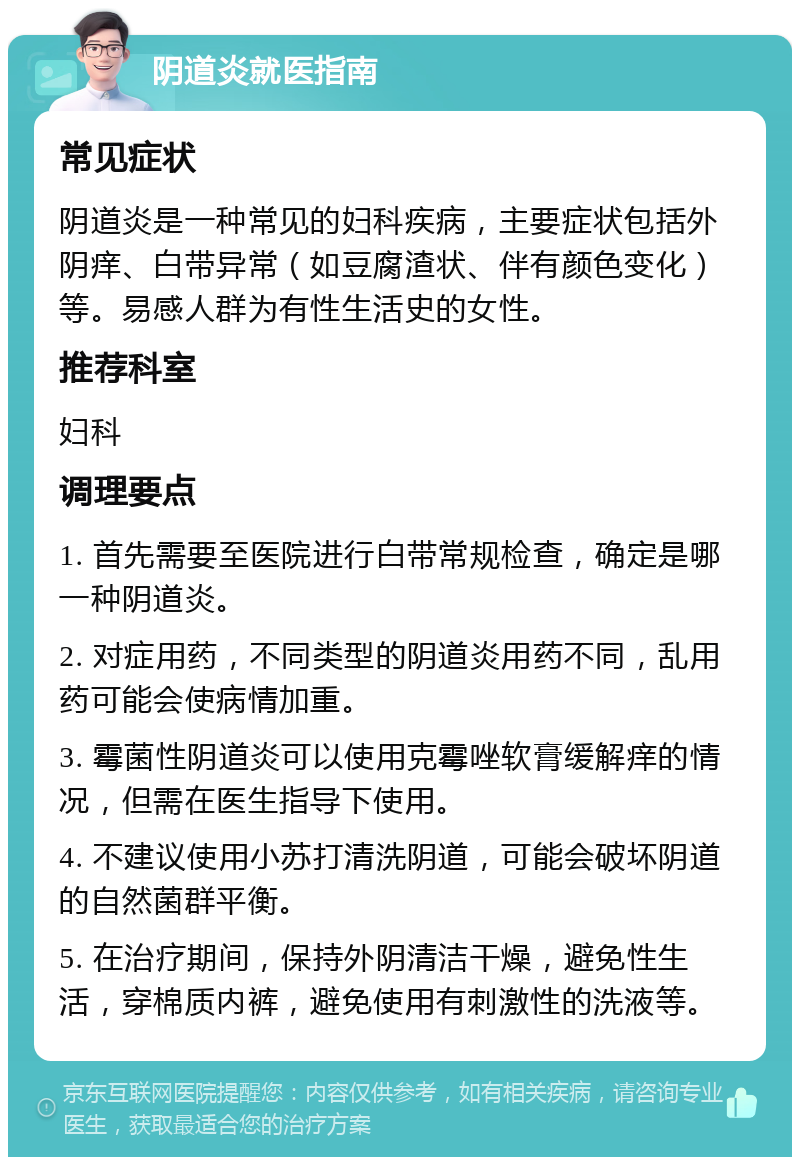 阴道炎就医指南 常见症状 阴道炎是一种常见的妇科疾病，主要症状包括外阴痒、白带异常（如豆腐渣状、伴有颜色变化）等。易感人群为有性生活史的女性。 推荐科室 妇科 调理要点 1. 首先需要至医院进行白带常规检查，确定是哪一种阴道炎。 2. 对症用药，不同类型的阴道炎用药不同，乱用药可能会使病情加重。 3. 霉菌性阴道炎可以使用克霉唑软膏缓解痒的情况，但需在医生指导下使用。 4. 不建议使用小苏打清洗阴道，可能会破坏阴道的自然菌群平衡。 5. 在治疗期间，保持外阴清洁干燥，避免性生活，穿棉质内裤，避免使用有刺激性的洗液等。