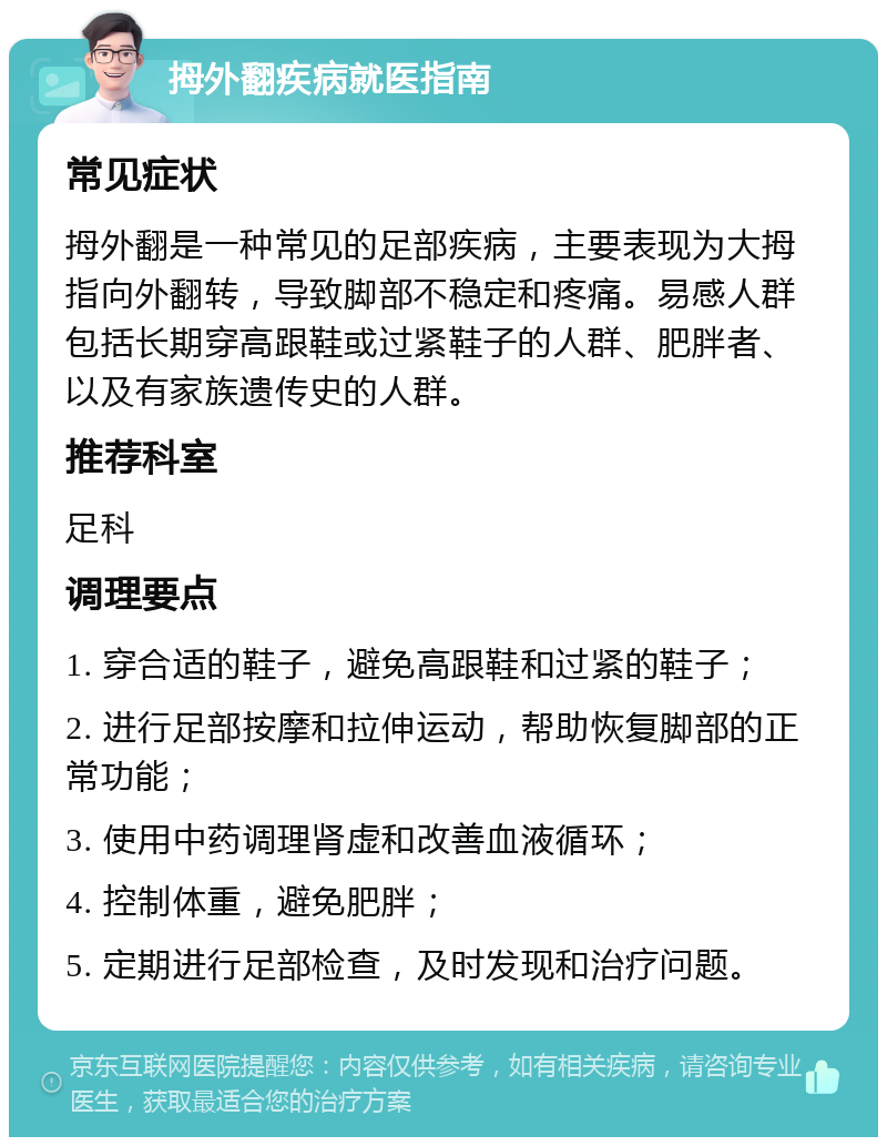 拇外翻疾病就医指南 常见症状 拇外翻是一种常见的足部疾病，主要表现为大拇指向外翻转，导致脚部不稳定和疼痛。易感人群包括长期穿高跟鞋或过紧鞋子的人群、肥胖者、以及有家族遗传史的人群。 推荐科室 足科 调理要点 1. 穿合适的鞋子，避免高跟鞋和过紧的鞋子； 2. 进行足部按摩和拉伸运动，帮助恢复脚部的正常功能； 3. 使用中药调理肾虚和改善血液循环； 4. 控制体重，避免肥胖； 5. 定期进行足部检查，及时发现和治疗问题。