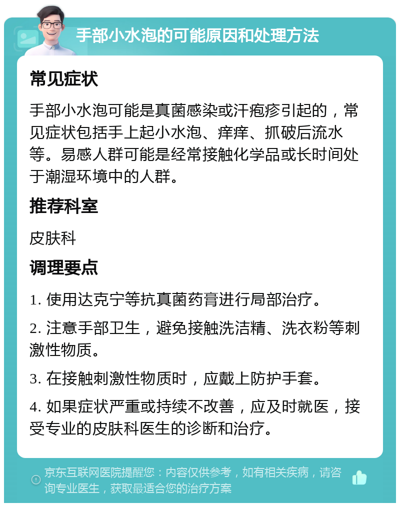 手部小水泡的可能原因和处理方法 常见症状 手部小水泡可能是真菌感染或汗疱疹引起的，常见症状包括手上起小水泡、痒痒、抓破后流水等。易感人群可能是经常接触化学品或长时间处于潮湿环境中的人群。 推荐科室 皮肤科 调理要点 1. 使用达克宁等抗真菌药膏进行局部治疗。 2. 注意手部卫生，避免接触洗洁精、洗衣粉等刺激性物质。 3. 在接触刺激性物质时，应戴上防护手套。 4. 如果症状严重或持续不改善，应及时就医，接受专业的皮肤科医生的诊断和治疗。