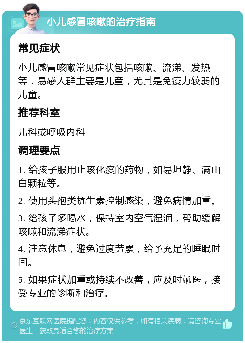 小儿感冒咳嗽的治疗指南 常见症状 小儿感冒咳嗽常见症状包括咳嗽、流涕、发热等，易感人群主要是儿童，尤其是免疫力较弱的儿童。 推荐科室 儿科或呼吸内科 调理要点 1. 给孩子服用止咳化痰的药物，如易坦静、满山白颗粒等。 2. 使用头孢类抗生素控制感染，避免病情加重。 3. 给孩子多喝水，保持室内空气湿润，帮助缓解咳嗽和流涕症状。 4. 注意休息，避免过度劳累，给予充足的睡眠时间。 5. 如果症状加重或持续不改善，应及时就医，接受专业的诊断和治疗。