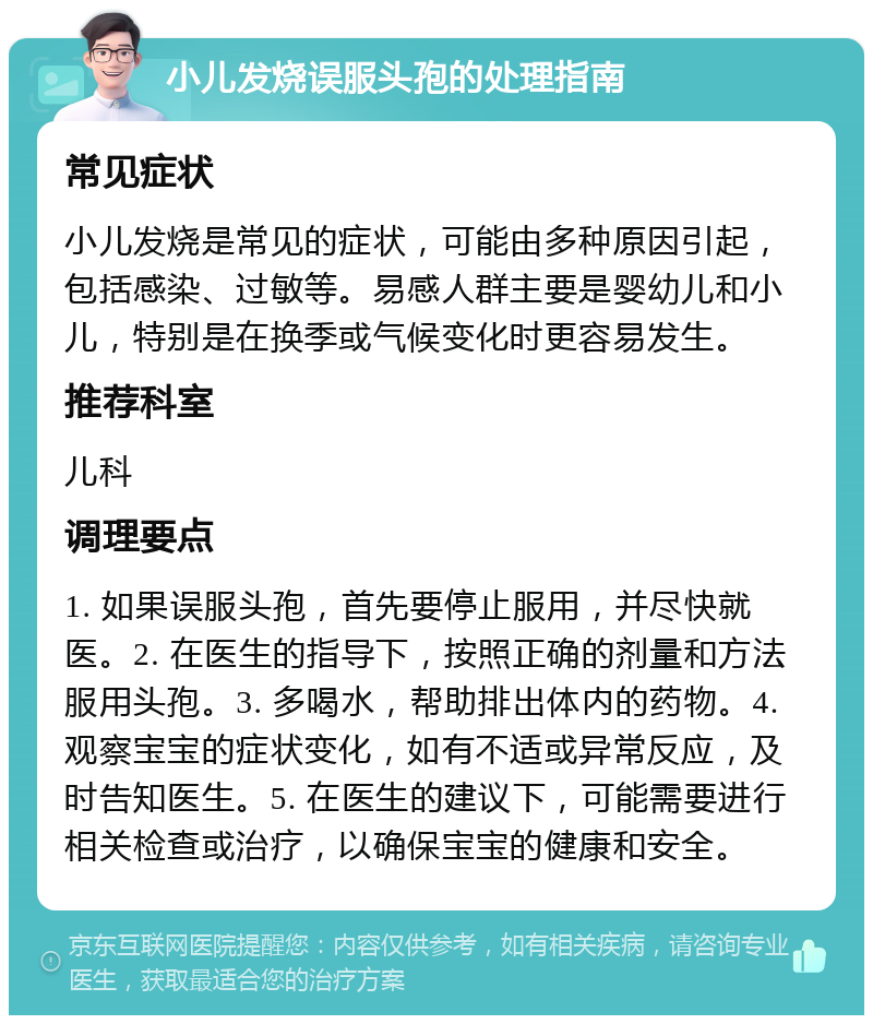 小儿发烧误服头孢的处理指南 常见症状 小儿发烧是常见的症状，可能由多种原因引起，包括感染、过敏等。易感人群主要是婴幼儿和小儿，特别是在换季或气候变化时更容易发生。 推荐科室 儿科 调理要点 1. 如果误服头孢，首先要停止服用，并尽快就医。2. 在医生的指导下，按照正确的剂量和方法服用头孢。3. 多喝水，帮助排出体内的药物。4. 观察宝宝的症状变化，如有不适或异常反应，及时告知医生。5. 在医生的建议下，可能需要进行相关检查或治疗，以确保宝宝的健康和安全。