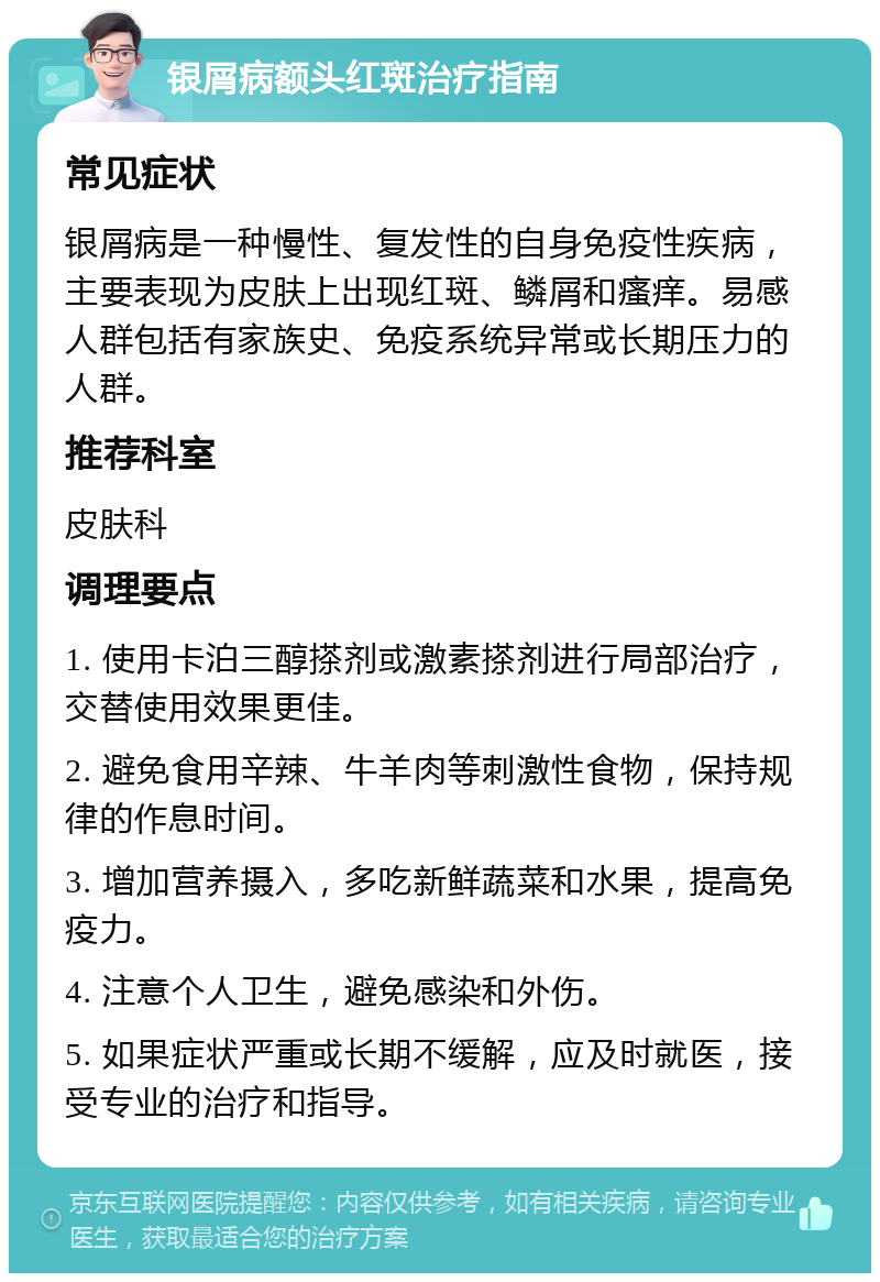 银屑病额头红斑治疗指南 常见症状 银屑病是一种慢性、复发性的自身免疫性疾病，主要表现为皮肤上出现红斑、鳞屑和瘙痒。易感人群包括有家族史、免疫系统异常或长期压力的人群。 推荐科室 皮肤科 调理要点 1. 使用卡泊三醇搽剂或激素搽剂进行局部治疗，交替使用效果更佳。 2. 避免食用辛辣、牛羊肉等刺激性食物，保持规律的作息时间。 3. 增加营养摄入，多吃新鲜蔬菜和水果，提高免疫力。 4. 注意个人卫生，避免感染和外伤。 5. 如果症状严重或长期不缓解，应及时就医，接受专业的治疗和指导。