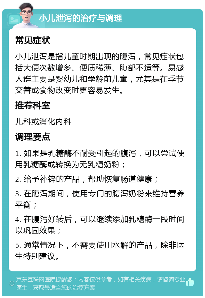 小儿泄泻的治疗与调理 常见症状 小儿泄泻是指儿童时期出现的腹泻，常见症状包括大便次数增多、便质稀薄、腹部不适等。易感人群主要是婴幼儿和学龄前儿童，尤其是在季节交替或食物改变时更容易发生。 推荐科室 儿科或消化内科 调理要点 1. 如果是乳糖酶不耐受引起的腹泻，可以尝试使用乳糖酶或转换为无乳糖奶粉； 2. 给予补锌的产品，帮助恢复肠道健康； 3. 在腹泻期间，使用专门的腹泻奶粉来维持营养平衡； 4. 在腹泻好转后，可以继续添加乳糖酶一段时间以巩固效果； 5. 通常情况下，不需要使用水解的产品，除非医生特别建议。